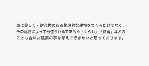 単に美しく・耐久性のある物理的な建物をつくるだけでなく、その建物によって形造られるであろう「くらし」「愛着」などのことも含めた建築の事を考えて行きたいと思っております。